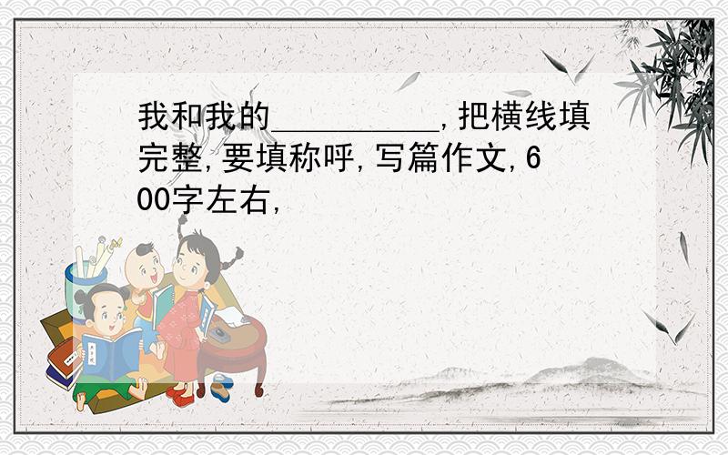 我和我的＿＿＿＿＿,把横线填完整,要填称呼,写篇作文,600字左右,