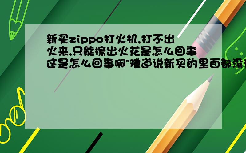 新买zippo打火机,打不出火来,只能擦出火花是怎么回事这是怎么回事啊~难道说新买的里面都没有油吗?棉芯是白色的,然后每次打就只能打出火花来,打不出火,谁可以告诉我该怎么办啊.zippo是真