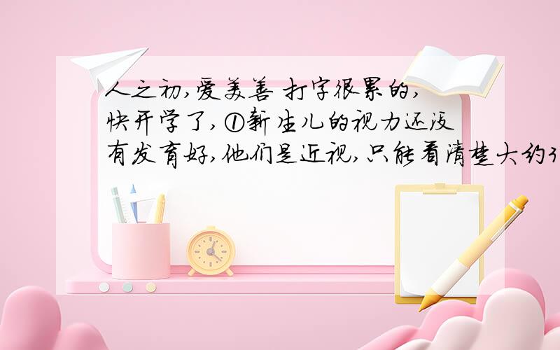 人之初,爱美善 打字很累的,快开学了,①新生儿的视力还没有发育好,他们是近视,只能看清楚大约30厘米远的物体——这是哺乳时婴儿的眼睛与母亲的脸的距离.他们也是色盲,不能很好地分辨颜