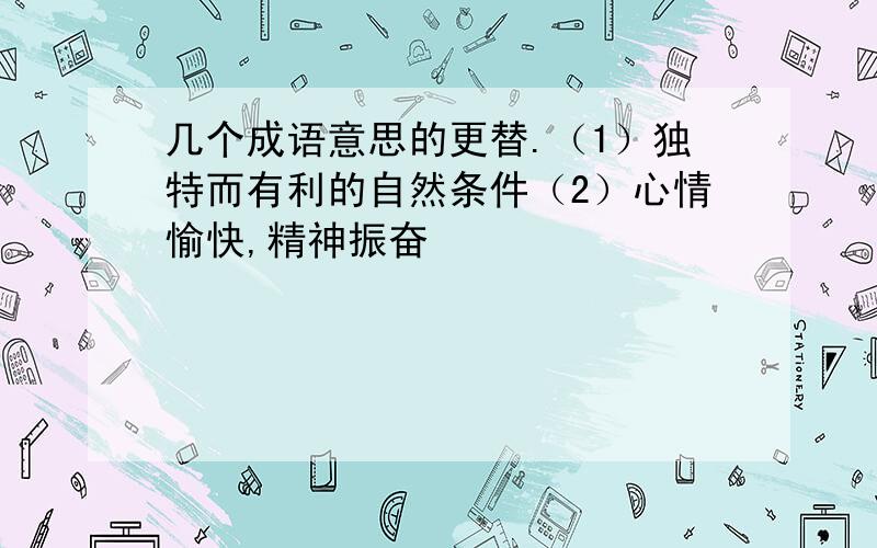 几个成语意思的更替.（1）独特而有利的自然条件（2）心情愉快,精神振奋