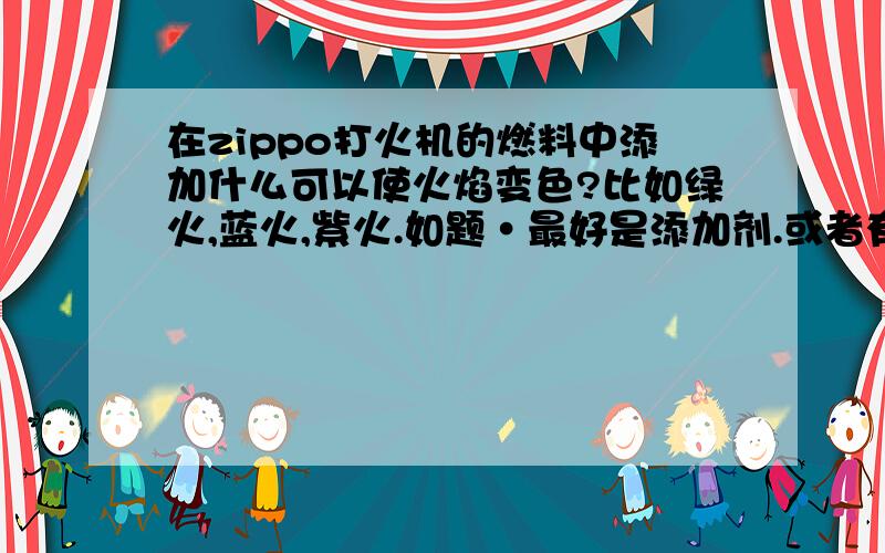 在zippo打火机的燃料中添加什么可以使火焰变色?比如绿火,蓝火,紫火.如题·最好是添加剂.或者有什么燃料可以代替zippo的原装火油,而且使用后能使火焰变色的.linshichem - 你说的那些东西去哪