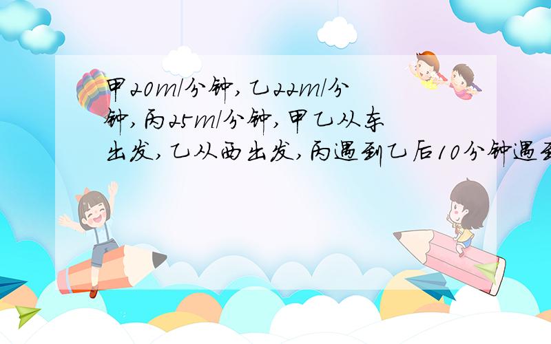 甲20m/分钟,乙22m/分钟,丙25m/分钟,甲乙从东出发,乙从西出发,丙遇到乙后10分钟遇到甲,问东西的距离