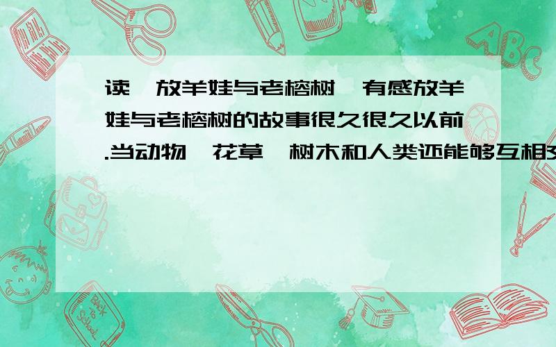 读《放羊娃与老榕树》有感放羊娃与老榕树的故事很久很久以前.当动物、花草、树木和人类还能够互相交谈的时候,在一个小村庄附近开阔的绿色牧场上.长着一棵高人挺拔的老榕树.它又大又