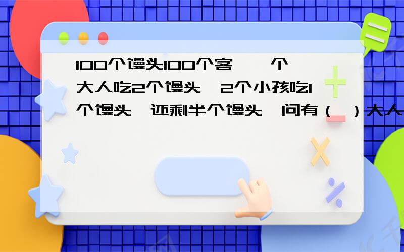 100个馒头100个客,一个大人吃2个馒头,2个小孩吃1个馒头,还剩半个馒头,问有（ ）大人,（ ）小孩