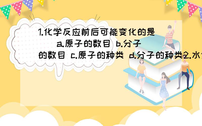 1.化学反应前后可能变化的是（）a.原子的数目 b.分子的数目 c.原子的种类 d.分子的种类2.水分解是吸收能量的化学反应,3.请用分子原子的观点解释物质不灭的道理4.把分别装有热水 冷水的两