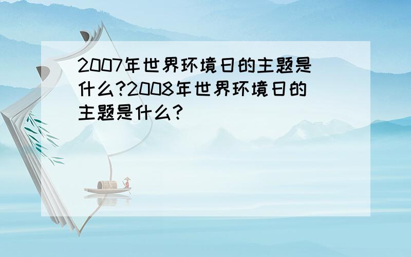 2007年世界环境日的主题是什么?2008年世界环境日的主题是什么?