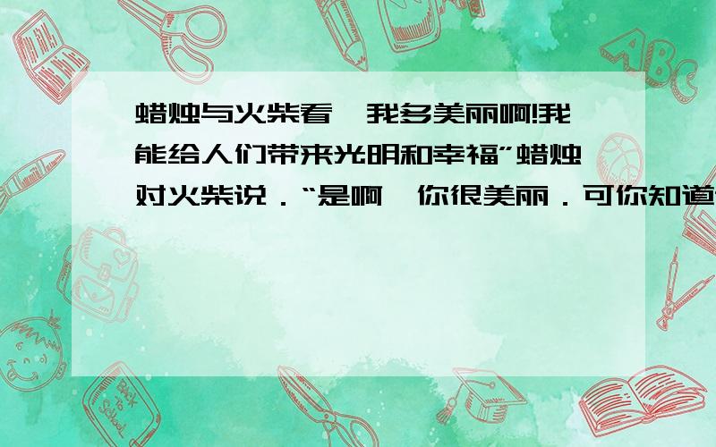 蜡烛与火柴看,我多美丽啊!我能给人们带来光明和幸福”蜡烛对火柴说．“是啊,你很美丽．可你知道谁点着了你吗?”火柴拖着哭腔,“为了点燃你,我的一个兄弟都牺牲了 ”“哼别吹牛了,你