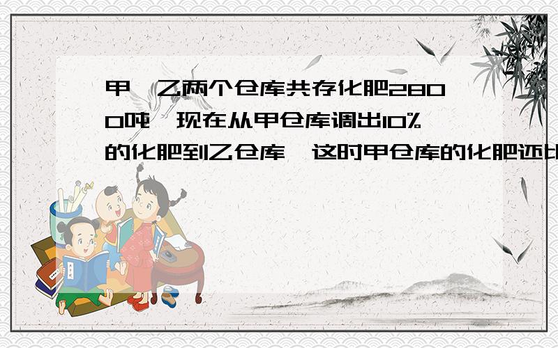 甲、乙两个仓库共存化肥2800吨,现在从甲仓库调出10%的化肥到乙仓库,这时甲仓库的化肥还比乙仓库多224吨,原来甲仓库存化肥多少吨?2、加工一批零件,甲、乙合作12天完成,乙单独做20天完成,甲