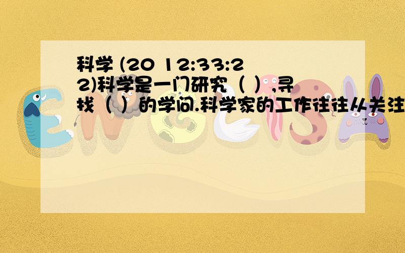 科学 (20 12:33:22)科学是一门研究（ ）,寻找（ ）的学问.科学家的工作往往从关注自然界事物的（ ）,（ ）开始,不断提问.