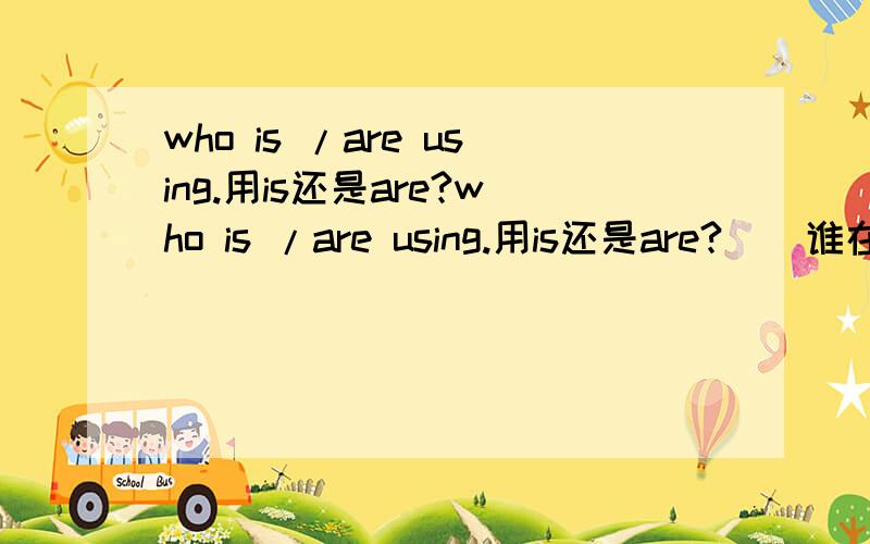 who is /are using.用is还是are?who is /are using.用is还是are?  （谁在用我的某件东西）谢谢.这里who是主语。谁在用我的某件东西。