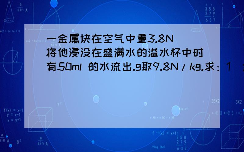 一金属块在空气中重3.8N 将他浸没在盛满水的溢水杯中时有50ml 的水流出.g取9.8N/kg.求：1）金属块的体积2）金属块在水中受到的浮力3）金属块在水中时弹簧测力计的示数4）金属块的密度