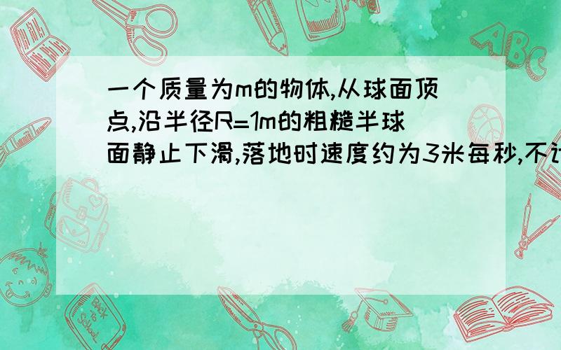 一个质量为m的物体,从球面顶点,沿半径R=1m的粗糙半球面静止下滑,落地时速度约为3米每秒,不计空气阻力,求物体离开球面时下降高度?