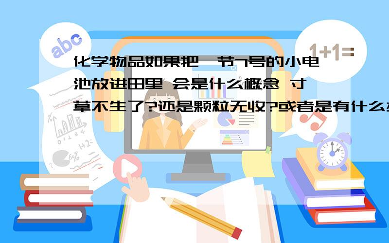 化学物品如果把一节7号的小电池放进田里 会是什么概念 寸草不生了?还是颗粒无收?或者是有什么办法能达到这效果,不要告诉我用核弹之类难以购置的东西 我需要的是实惠 要的是解决办法