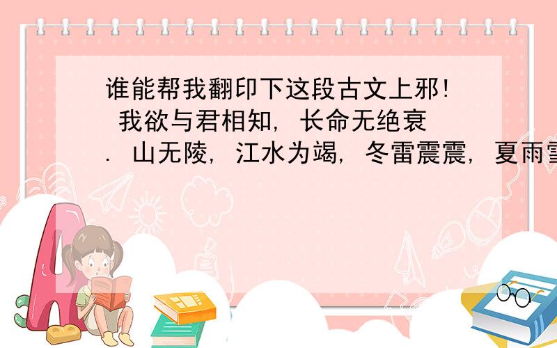 谁能帮我翻印下这段古文上邪! 我欲与君相知, 长命无绝衰. 山无陵, 江水为竭, 冬雷震震, 夏雨雪, 天地合, 乃敢与君绝!