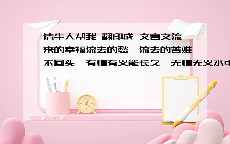 请牛人帮我 翻印成 文言文流来的幸福流去的愁,流去的苦难不回头,有情有义能长久,无情无义水中流,大海没水变沙滩,人没朋友变孤单.唯愿好友多珍重,高朋满座永不愁.朋友,你相信有天堂吗?