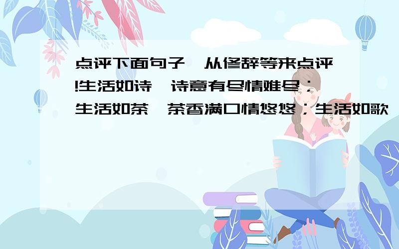 点评下面句子,从修辞等来点评!生活如诗,诗意有尽情难尽；生活如茶,茶香满口情悠悠；生活如歌,歌到深处情难留；生活如酒,酒将醉时笑语盈……——（无锡市《精彩一幕》写50字点评。