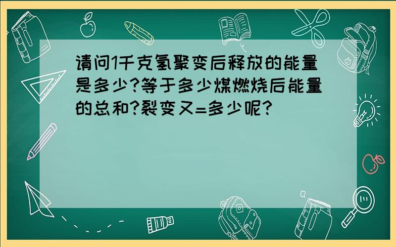 请问1千克氢聚变后释放的能量是多少?等于多少煤燃烧后能量的总和?裂变又=多少呢?