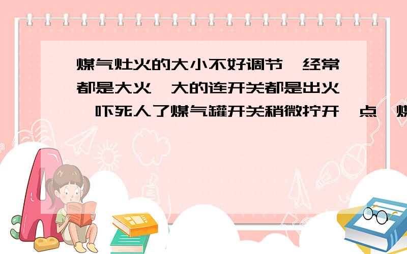 煤气灶火的大小不好调节,经常都是大火,大的连开关都是出火,吓死人了煤气罐开关稍微拧开一点,煤气打不出火来,煤气罐再稍微拧开一点,再一打火,哗的一下老大了,连开关都出火,是煤气罐有