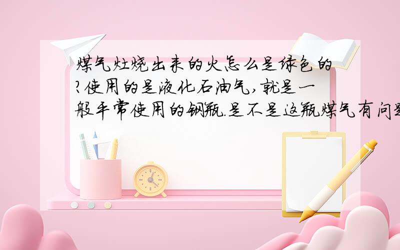 煤气灶烧出来的火怎么是绿色的?使用的是液化石油气,就是一般平常使用的钢瓶.是不是这瓶煤气有问题?不知道参杂了其他什么成分?使用会产生什么问题吗?