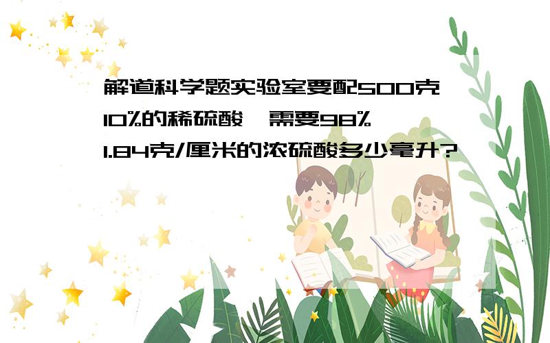 解道科学题实验室要配500克10%的稀硫酸,需要98%,1.84克/厘米的浓硫酸多少毫升?