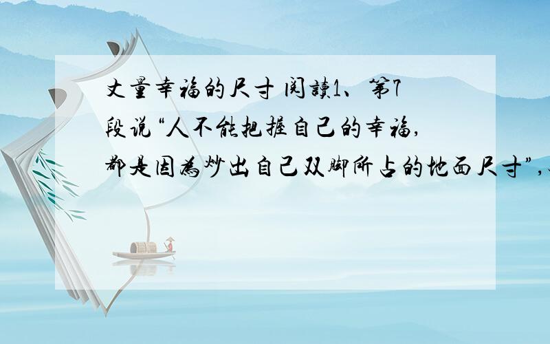 丈量幸福的尺寸 阅读1、第7段说“人不能把握自己的幸福,都是因为炒出自己双脚所占的地面尺寸”,对这句话你怎么理解?2、从全文看,作者认为“丈量幸福的尺寸”应是什么?它们会给人一种