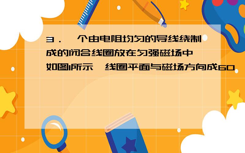 3．一个由电阻均匀的导线绕制成的闭合线圈放在匀强磁场中,如图1所示,线圈平面与磁场方向成60°角,磁感应强度随时间均匀变化,用下列哪种方法可使感应电流增加一倍\x05A．把线圈匝数增加