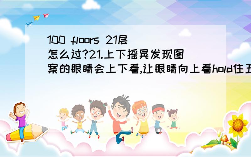 100 floors 21层怎么过?21.上下摇晃发现图案的眼睛会上下看,让眼睛向上看hold住五秒就可以了.HOLD不住看过攻略了,但就是不能保持5秒,