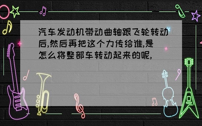 汽车发动机带动曲轴跟飞轮转动后,然后再把这个力传给谁,是怎么将整部车转动起来的呢,