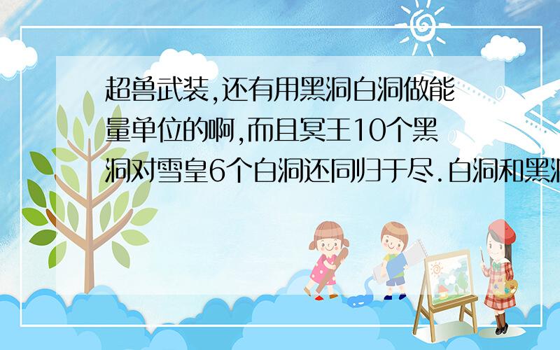 超兽武装,还有用黑洞白洞做能量单位的啊,而且冥王10个黑洞对雪皇6个白洞还同归于尽.白洞和黑洞只是能量形式不同,还有大小的不同吗?这是一个矛盾.不懂的别来,混分没门而且冥王10个黑洞