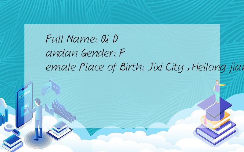 Full Name：Qi Dandan Gender：Female Place of Birth：Jixi City ,Heilong jiang Province Date of Birth：Chinese Ethnic Group：the Peoples Republic of china Marital Status：Single Mobile：E-mail：Current Position：a college student Degree：the