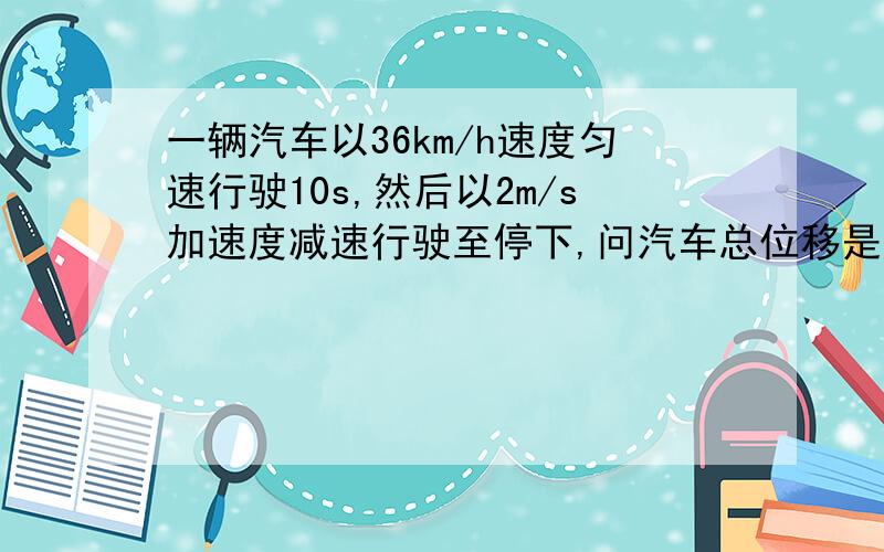 一辆汽车以36km/h速度匀速行驶10s,然后以2m/s加速度减速行驶至停下,问汽车总位移是多少?这段总位移的平均速度是多少