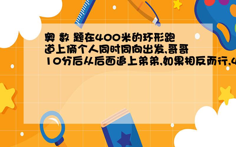 奥 数 题在400米的环形跑道上俩个人同时同向出发,哥哥10分后从后面追上弟弟,如果相反而行,4分后相遇,求俩人速度.