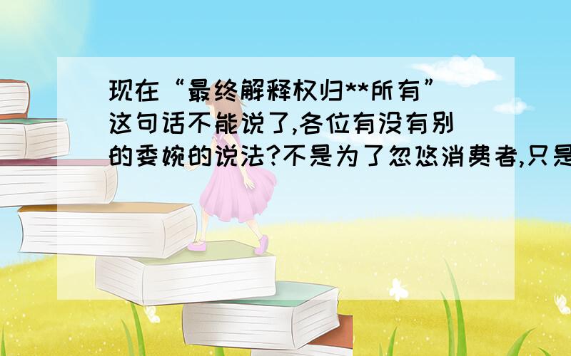 现在“最终解释权归**所有”这句话不能说了,各位有没有别的委婉的说法?不是为了忽悠消费者,只是广告上的内容有时候会更改,比如户型还剩下哪几种、小区政策的改变之类的.有时候也是会