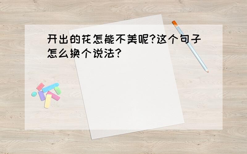 开出的花怎能不美呢?这个句子怎么换个说法?