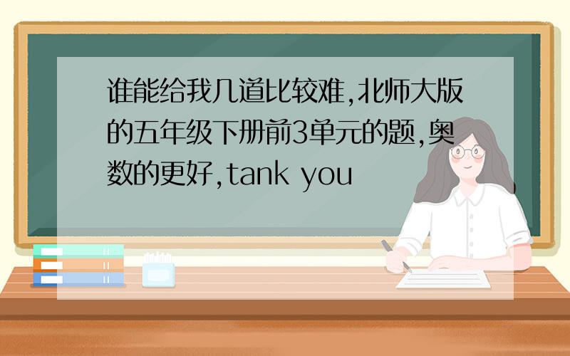 谁能给我几道比较难,北师大版的五年级下册前3单元的题,奥数的更好,tank you