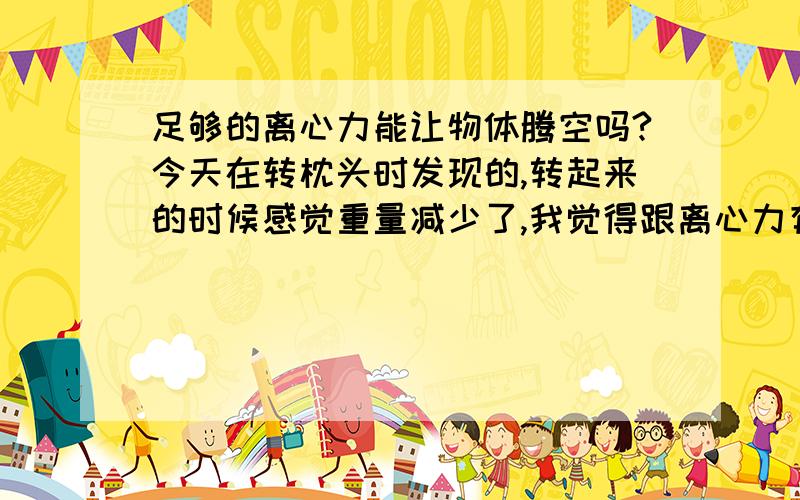 足够的离心力能让物体腾空吗?今天在转枕头时发现的,转起来的时候感觉重量减少了,我觉得跟离心力有关足够的离心力能让物体腾空吗?今天在转枕头时发现的,转起来的时候感觉重量减少了,