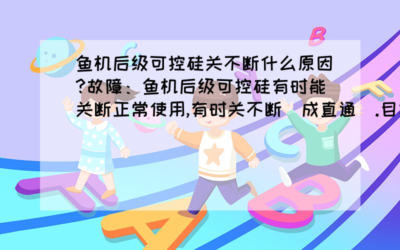 鱼机后级可控硅关不断什么原因?故障：鱼机后级可控硅有时能关断正常使用,有时关不断（成直通）.目前一直关不断,手开关一按就直通.电路都对过没什么问题,可控硅换过并且是好的,CBB224OK