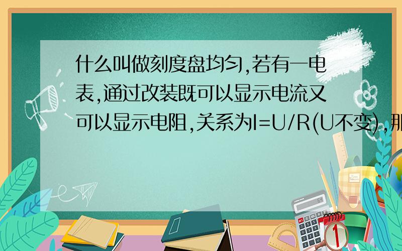 什么叫做刻度盘均匀,若有一电表,通过改装既可以显示电流又可以显示电阻,关系为I=U/R(U不变),那么表盘是否均匀?若I=U/R1+R2(U不变),显示R1的阻值,表盘是否均匀?为什么?