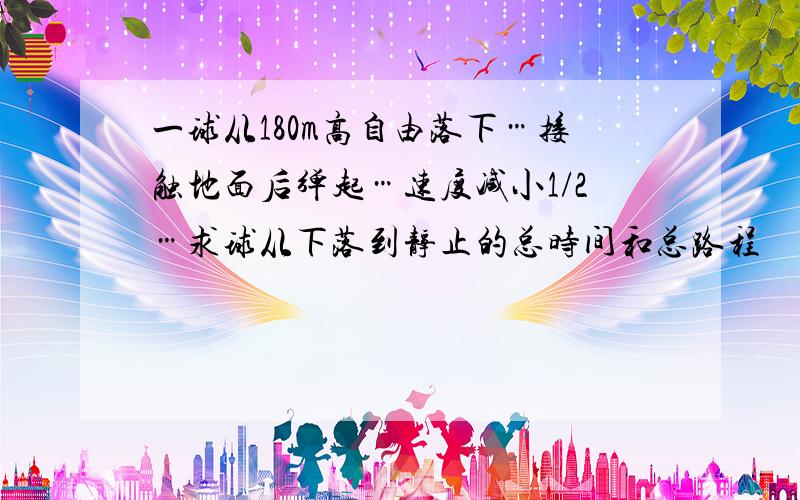 一球从180m高自由落下…接触地面后弹起…速度减小1/2…求球从下落到静止的总时间和总路程