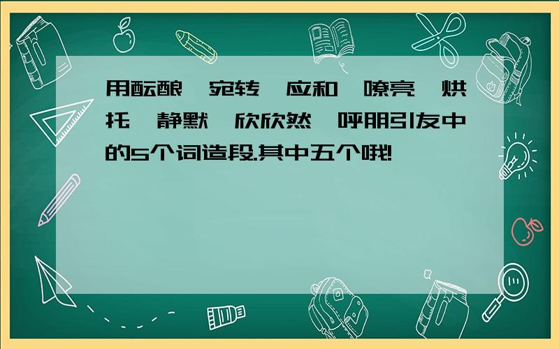 用酝酿、宛转、应和、嘹亮、烘托、静默、欣欣然、呼朋引友中的5个词造段.其中五个哦!