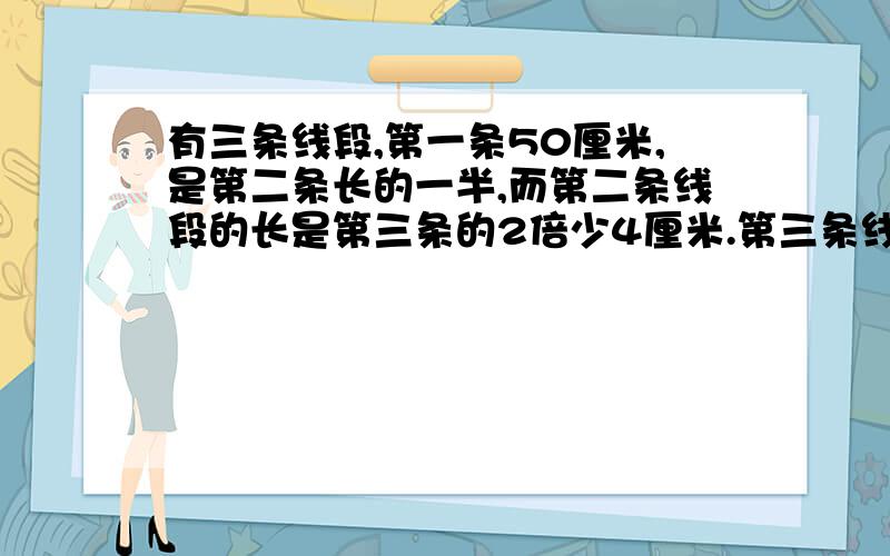 有三条线段,第一条50厘米,是第二条长的一半,而第二条线段的长是第三条的2倍少4厘米.第三条线段长多少厘米?