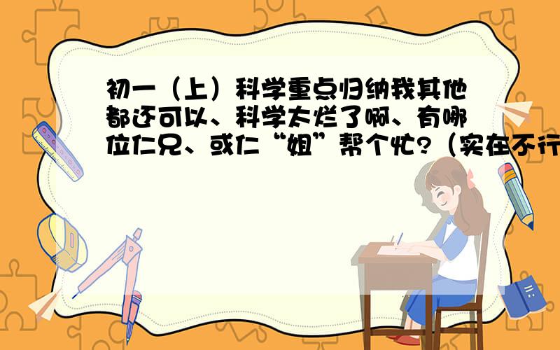 初一（上）科学重点归纳我其他都还可以、科学太烂了啊、有哪位仁兄、或仁“姐”帮个忙?（实在不行我关闭...）