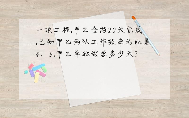 一项工程,甲乙合做20天完成,已知甲乙两队工作效率的比是4：5,甲乙单独做要多少天?