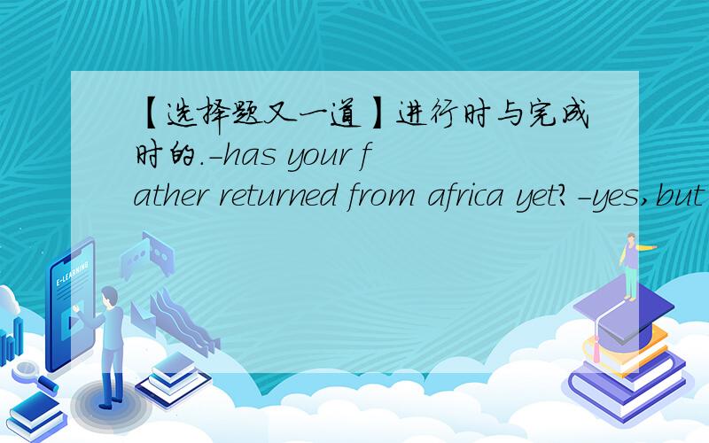 【选择题又一道】进行时与完成时的.-has your father returned from africa yet?-yes,but he ____ here for only three days before his company sent him to canada.A wasB has been C will beD would be我想选C或者D = =他爸爸是已经回