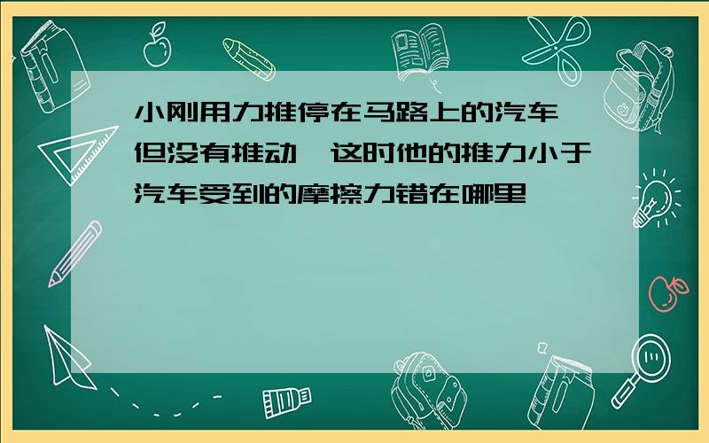 小刚用力推停在马路上的汽车,但没有推动,这时他的推力小于汽车受到的摩擦力错在哪里