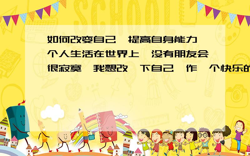 如何改变自己,提高自身能力一个人生活在世界上,没有朋友会很寂寞,我想改一下自己,作一个快乐的人天天快乐,开心人,