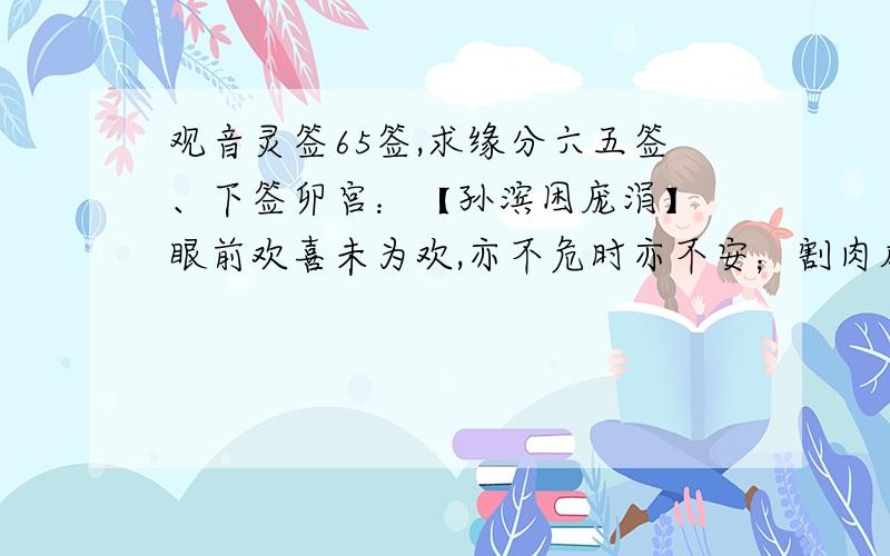 观音灵签65签,求缘分六五签、下签卯宫：【孙滨困庞涓】 眼前欢喜未为欢,亦不危时亦不安；割肉成疮为甚事一个有权势的男人以前因为我的高傲,得不到我的爱,曾不择手段地打压我,导致我