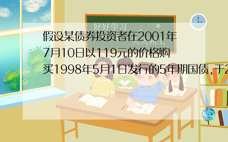 假设某债券投资者在2001年7月10日以119元的价格购买1998年5月1日发行的5年期国债,于2002年4月20日以122元的价格卖出,则该投资者的持有期收益率是多少?