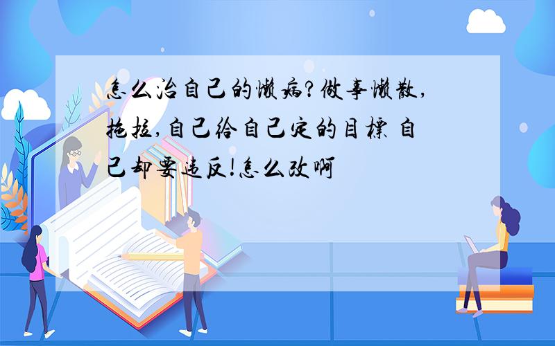 怎么治自己的懒病?做事懒散,拖拉,自己给自己定的目标 自己却要违反!怎么改啊