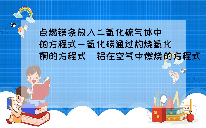 点燃镁条放入二氧化硫气体中 的方程式一氧化碳通过灼烧氧化铜的方程式  铝在空气中燃烧的方程式 氢氧化铜受热分解的化学式